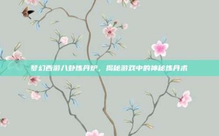 梦幻西游八卦炼丹炉，揭秘游戏中的神秘炼丹术