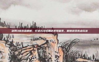 剑网3成衣店解析，打造沉浸式角色视觉体系，解锁游戏亮点玩法