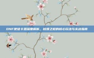 DNF使徒卡恩深度解析，核爆之枪的核心玩法与实战指南