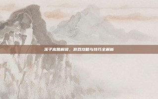溪子高雅解说，游戏攻略与技巧全解析