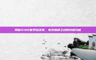 揭秘IEM6世界总决赛，电竞巅峰之战的终极攻略