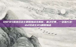 DNF85版本狂战士刷图加点全解析，血之狂暴，一剑破万法-dnf狂战士85刷图加点