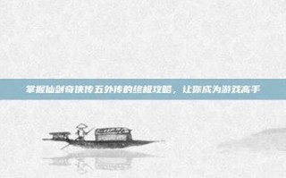 掌握仙剑奇侠传五外传的终极攻略，让你成为游戏高手