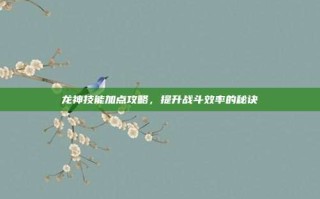 龙神技能加点攻略，提升战斗效率的秘诀