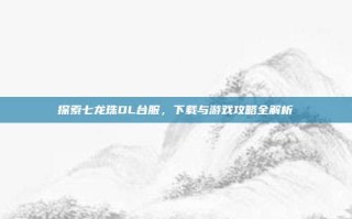 探索七龙珠OL台服，下载与游戏攻略全解析