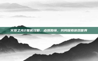 火炬之光2联机攻略，点燃激情，共同探索游戏世界