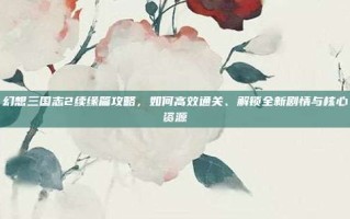 幻想三国志2续缘篇攻略，如何高效通关、解锁全新剧情与核心资源