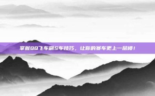 掌握QQ飞车刷S车技巧，让你的赛车更上一层楼！