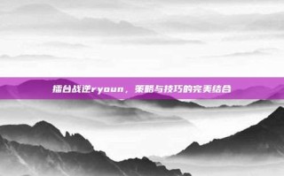 擂台战逆ryoun，策略与技巧的完美结合