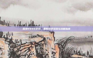 探索4999游戏，最新游戏资讯与攻略指南