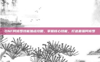DNF阿修罗技能加点攻略，掌握核心技能，打造最强阿修罗