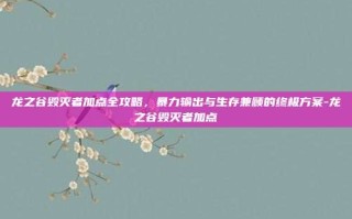 龙之谷毁灭者加点全攻略，暴力输出与生存兼顾的终极方案-龙之谷毁灭者加点