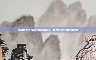 掌握火炬之光2刺客加点技巧，成为游戏中的终极刺客