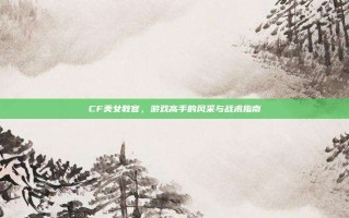 CF美女教官，游戏高手的风采与战术指南