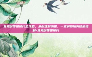 女鬼剑等级预约全攻略，从创建到满级，一文解锁所有隐藏福利-女鬼剑等级预约