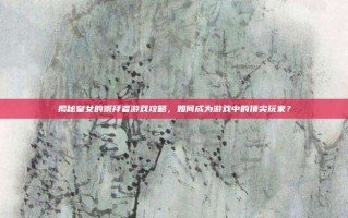 揭秘皇女的崇拜者游戏攻略，如何成为游戏中的顶尖玩家？