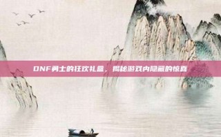 DNF勇士的狂欢礼盒，揭秘游戏内隐藏的惊喜