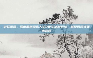 游戏资讯，深度解析模拟人生2夜生活新玩法，解锁沉浸式都市冒险