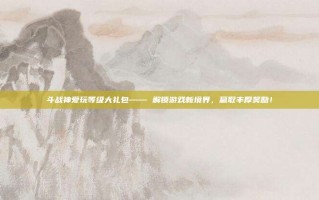 斗战神爱玩等级大礼包—— 解锁游戏新境界，赢取丰厚奖励！