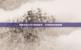 揭秘火炬之光2最强套装，打造你的终极装备