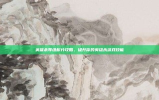 英雄杀等级积分攻略，提升你的英雄杀游戏技能