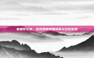 家国梦礼包，游戏界的爱国情怀与文化传承