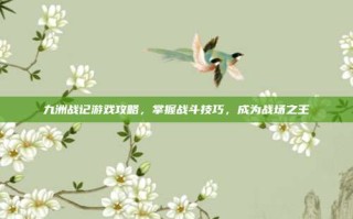 九洲战记游戏攻略，掌握战斗技巧，成为战场之王