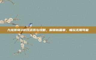 九龙传奇3游戏资讯与攻略，解锁新篇章，畅玩无限可能