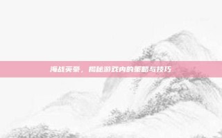 海战英豪，揭秘游戏内的策略与技巧