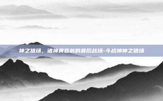 神之猎场，诸神黄昏前的最后战场-斗战神神之猎场