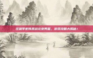 狂飙李宏伟观战北京男篮，游戏攻略大揭秘！
