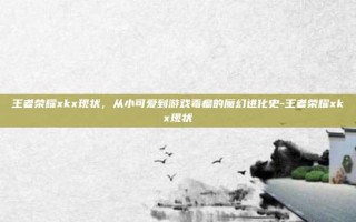 王者荣耀xkx现状，从小可爱到游戏毒瘤的魔幻进化史-王者荣耀xkx现状