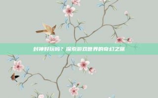 封神好玩吗？探索游戏世界的奇幻之旅