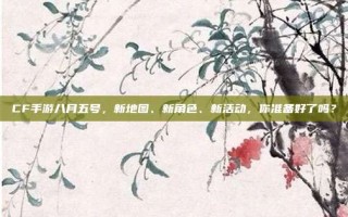 CF手游八月五号，新地图、新角色、新活动，你准备好了吗？
