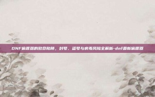 DNF偷渡器的致命陷阱，封号、盗号与病毒风险全解析-dnf最新偷渡器