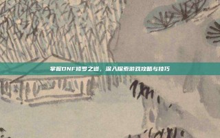 掌握DNF修罗之道，深入探索游戏攻略与技巧