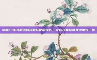 掌握CSGO激活码获取与使用技巧，让你在竞技游戏中领先一步