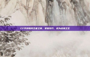 CF手游随风王者之翼，掌握技巧，成为战场之王