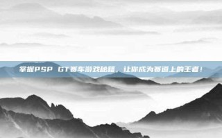 掌握PSP GT赛车游戏秘籍，让你成为赛道上的王者！