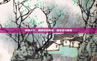网通天下，解锁游戏新境，畅享多元体验
