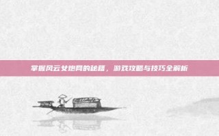 掌握风云女炮网的秘籍，游戏攻略与技巧全解析