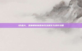 1仿盛大，深度解析新版本玩法优化与进阶攻略