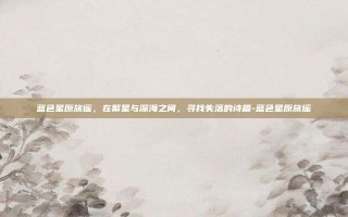 蓝色星原旅谣，在繁星与深海之间，寻找失落的诗篇-蓝色星原旅谣