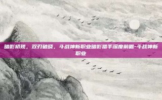 暗影初现，双刃破晓，斗战神新职业暗影猎手深度前瞻-斗战神新职业