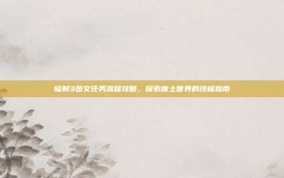 辐射3图文任务流程攻略，探索废土世界的终极指南