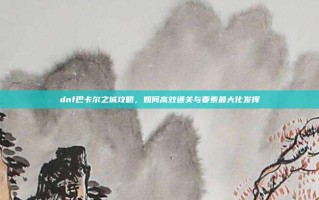 dnf巴卡尔之城攻略，如何高效通关与要素最大化发挥