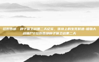 狂野西部·种子保卫战第二天纪实，铁轨上的生死时速-植物大战僵尸2狂野西部种子保卫战第二天