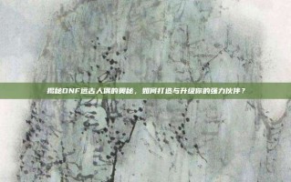 揭秘DNF远古人偶的奥秘，如何打造与升级你的强力伙伴？