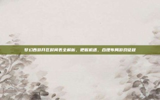 梦幻西游开区时间表全解析，把握机遇，合理布局游戏征程