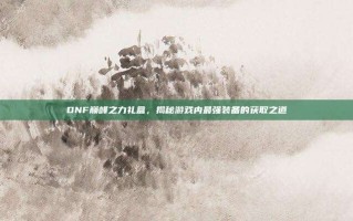 DNF巅峰之力礼盒，揭秘游戏内最强装备的获取之道